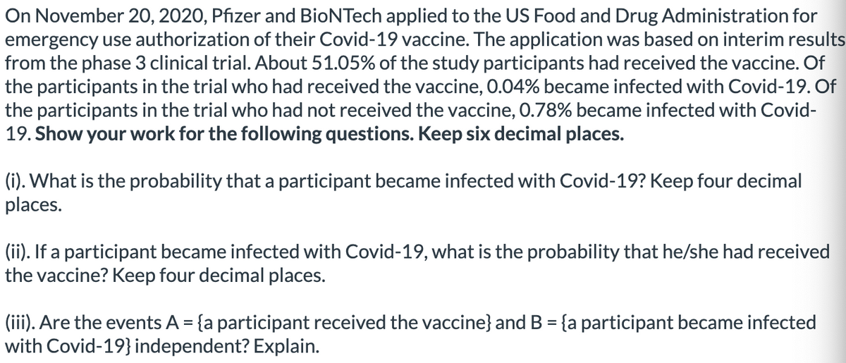 On November 20, 2020, Pfizer and BioNTech applied to the US Food and Drug Administration for
emergency use authorization of their Covid-19 vaccine. The application was based on interim results
from the phase 3 clinical trial. About 51.05% of the study participants had received the vaccine. Of
the participants in the trial who had received the vaccine, 0.04% became infected with Covid-19. Of
the participants in the trial who had not received the vaccine, 0.78% became infected with Covid-
19. Show your work for the following questions. Keep six decimal places.
(i). What is the probability that a participant became infected with Covid-19? Keep four decimal
places.
(ii). If a participant became infected with Covid-19, what is the probability that he/she had received
the vaccine? Keep four decimal places.
(iii). Are the events A = {a participant received the vaccine} and B = {a participant became infected
with Covid-19} independent? Explain.
