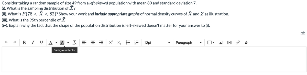 Consider taking a random sample of size 49 from a left-skewed population with mean 80 and standard deviation 7.
(i). What is the sampling distribution of X?
(ii). What is P(78 < X < 82)? Show your work and include appropriate graphs of normal density curves of X and Z as illustration.
(iii). What is the 95th percentile of X
(iv). Explain why the fact that the shape of the population distribution is left-skewed doesn't matter for your answer to (i).
B I U A
A
x x, = E
12pt
Paragraph
Background color

