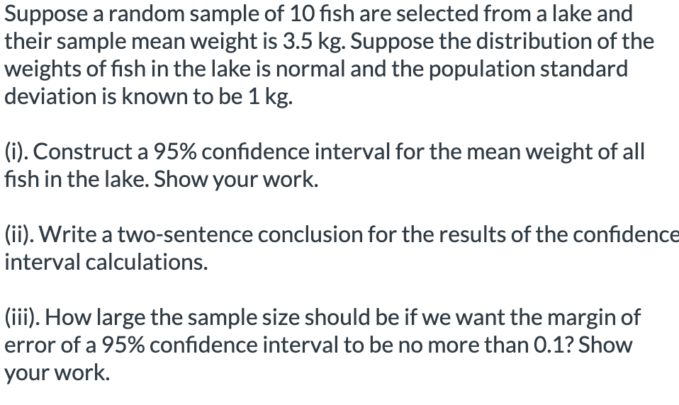 Suppose a random sample of 10 fish are selected from a lake and
their sample mean weight is 3.5 kg. Suppose the distribution of the
weights of fish in the lake is normal and the population standard
deviation is known to be 1 kg.
(i). Construct a 95% confidence interval for the mean weight of all
fish in the lake. Show your work.
(ii). Write a two-sentence conclusion for the results of the confidence
interval calculations.
(iii). How large the sample size should be if we want the margin of
error of a 95% confidence interval to be no more than 0.1? Show
your work.
