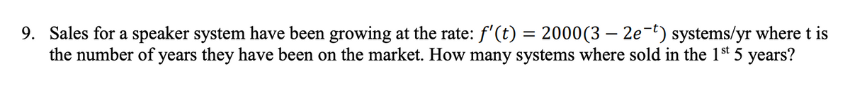 9. Sales for a speaker system have been growing at the rate: f'(t) = 2000(3 – 2e-t) systems/yr where t is
the number of years they have been on the market. How many systems where sold in the 1st 5 years?
