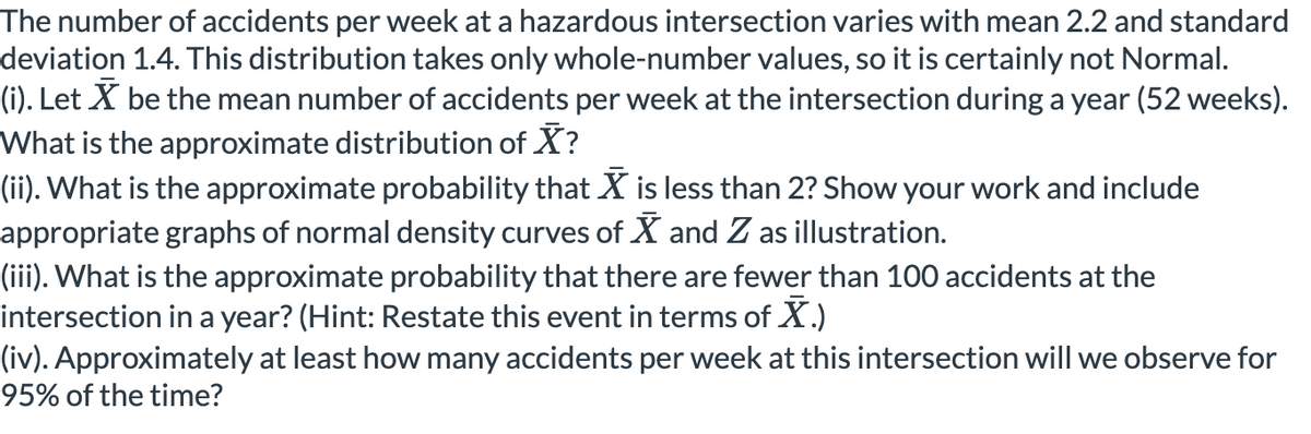 The number of accidents per week at a hazardous intersection varies with mean 2.2 and standard
deviation 1.4. This distribution takes only whole-number values, so it is certainly not Normal.
(i). Let X be the mean number of accidents per week at the intersection during a year (52 weeks).
What is the approximate distribution of X?
(ii). What is the approximate probability that X is less than 2? Show your work and include
appropriate graphs of normal density curves of X and Z as illustration.
(iii). What is the approximate probability that there are fewer than 100 accidents at the
intersection in a year? (Hint: Restate this event in terms of X.)
(iv). Approximately at least how many accidents per week at this intersection will we observe for
95% of the time?
