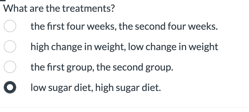 What are the treatments?
the first four weeks, the second four weeks.
O high change in weight, low change in weight
O the first group, the second group.
O low sugar diet, high sugar diet.
