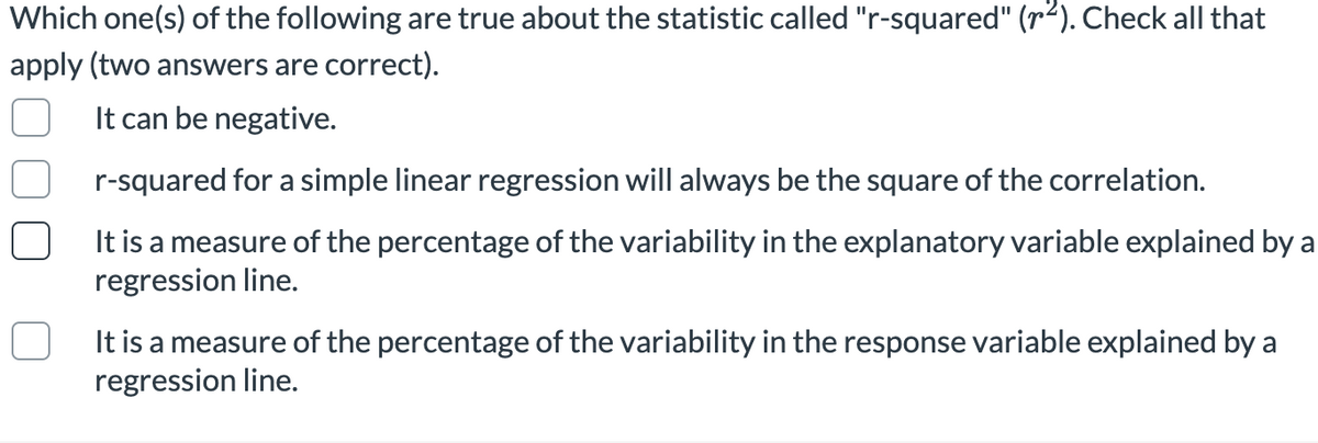 Which one(s) of the following are true about the statistic called "r-squared" (r2). Check all that
apply (two answers are correct).
It can be negative.
r-squared for a simple linear regression will always be the square of the correlation.
It is a measure of the percentage of the variability in the explanatory variable explained by a
regression line.
It is a measure of the percentage of the variability in the response variable explained by a
regression line.
