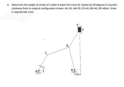 4. Determine the length of stroke of a slider E when the crank AC rotates by 30 degrees in counter
clockwise from its original configuration shawn. AC=35, AB-70, CD-45, BD=45, DE=40cm. Draw
in apprapriate scale.
D.
