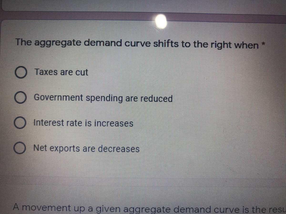 The aggregate demand curve shifts to the right when *
Taxes are cut
Government spending are reduced
O Interest rate is increases
Net exports are decreases
A movement up a given aggregate demand curve is the resu
