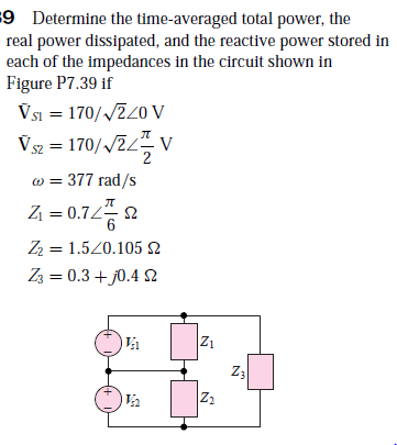9 Determine the time-averaged total power, the
real power dissipated, and the reactive power stored in
each of the impedances in the circuit shown in
Figure P7.39 if
Vsi = 170//220 V
Vsz = 170//2/
" v
w = 377 rad/s
Z = 0.72
л
2
Z2 = 1.520.105
Z3 = 0.3 + j0.4 N
Z1
Z:
Z2

