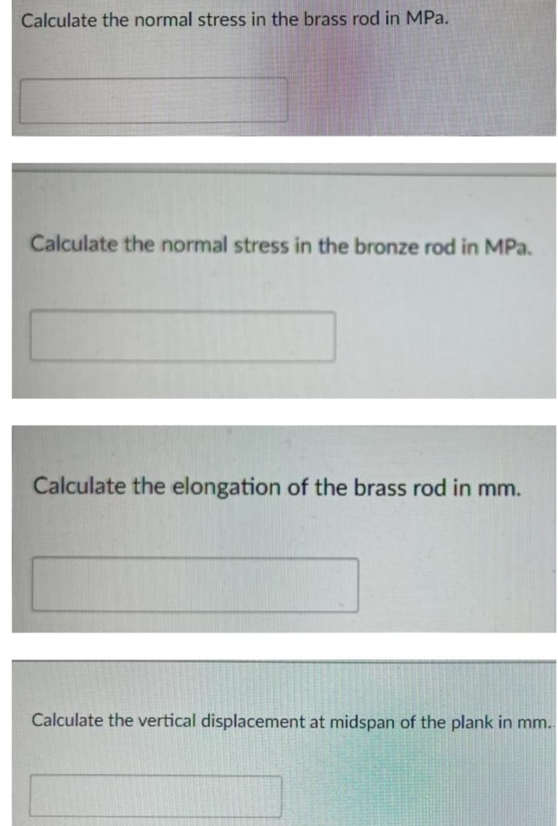 Calculate the normal stress in the brass rod in MPa.
Calculate the normal stress in the bronze rod in MPa.
Calculate the elongation of the brass rod in mm.
Calculate the vertical displacement at midspan of the plank in mm..