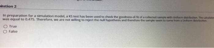 estion 2
In preparation for a simulation model, a KS test has been used to check the goodness-of-fit of a collected sample with Uniform distribution. The calculates
was equal to 0.475. Therefore, we are not willing to reject the null hypothesis and therefore the sample seem to come from a Uniform distribution
O True
O False