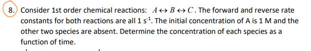 8. Consider 1st order chemical reactions: ABC. The forward and reverse rate
constants for both reactions are all 1 s¹. The initial concentration of A is 1 M and the
other two species are absent. Determine the concentration of each species as a
function of time.