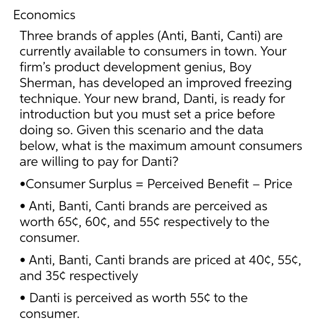 Economics
Three brands of apples (Anti, Banti, Canti) are
currently available to consumers in town. Your
firm's product development genius, Boy
Sherman, has developed an improved freezing
technique. Your new brand, Danti, is ready for
introduction but you must set a price before
doing so. Given this scenario and the data
below, what is the maximum amount consumers
are willing to pay for Danti?
•Consumer Surplus = Perceived Benefit - Price
• Anti, Banti, Canti brands are perceived as
worth 65c, 60¢, and 55¢ respectively to the
consumer.
• Anti, Banti, Canti brands are priced at 40¢, 55¢,
and 35¢ respectively
• Danti is perceived as worth 55¢ to the
consumer.