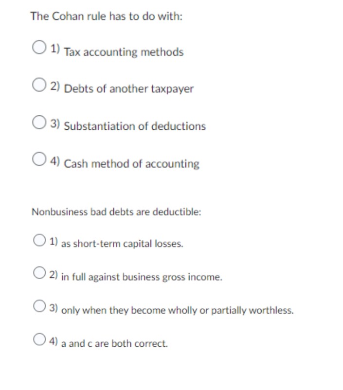 The Cohan rule has to do with:
1) Tax accounting methods
2) Debts of another taxpayer
3) Substantiation of deductions
4) Cash method of accounting
Nonbusiness bad debts are deductible:
1) as short-term capital losses.
2) in full against business gross income.
3) only when they become wholly or partially worthless.
4) a and c are both correct.