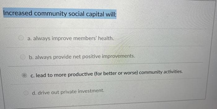 Increased community social capital will:
a. always improve members' health.
b. always provide net positive improvements.
c. lead to more productive (for better or worse) community activities.
Od. drive out private investment.