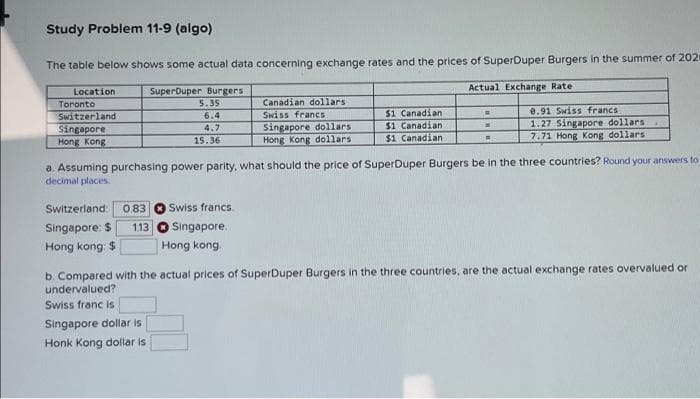 Study Problem 11-9 (algo)
The table below shows some actual data concerning exchange rates and the prices of SuperDuper Burgers in the summer of 202-
Actual Exchange Rate
SuperDuper Burgers
5.35
6.4
4.7
15.36
Location
Toronto
Switzerland
Singapore
Hong Kong.
Switzerland: 0.83 Swiss francs.
Singapore: $
1.13
Hong kong $
Singapore.
Singapore dollar is
Honk Kong dollar is
Canadian dollars
Swiss francs
Singapore dollars
Hong Kong dollars
Hong Kong
$1 Canadian
$1 Canadian
$1 Canadian
a. Assuming purchasing power parity, what should the price of SuperDuper Burgers be in the three countries? Round your answers to
decimal places.
=
d
=
8.91 Swiss francs.
1.27 Singapore dollars
7.71 Hong Kong dollars
b. Compared with the actual prices of SuperDuper Burgers in the three countries, are the actual exchange rates overvalued or
undervalued?
Swiss franc is