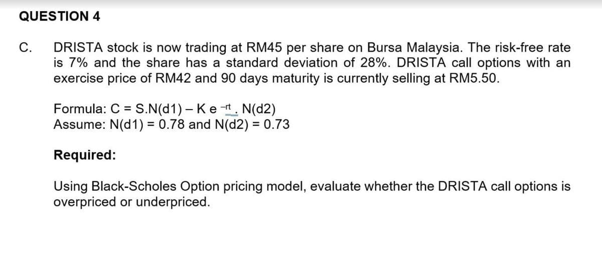 QUESTION 4
DRISTA stock is now trading at RM45 per share on Bursa Malaysia. The risk-free rate
is 7% and the share has a standard deviation of 28%. DRISTA call options with an
exercise price of RM42 and 90 days maturity is currently selling at RM5.50.
C.
Formula: C = S.N(d1) – Ket. N(d2)
Assume: N(d1) = 0.78 and N(d2) = 0.73
%3D
Required:
Using Black-Scholes Option pricing model, evaluate whether the DRISTA call options is
overpriced or underpriced.
