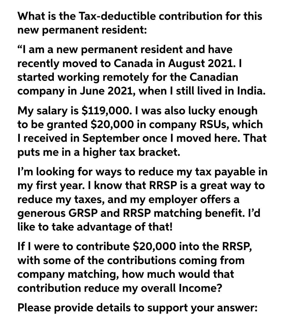 What is the Tax-deductible contribution for this
new permanent resident:
"I am a new permanent resident and have
recently moved to Canada in August 2021. I
started working remotely for the Canadian
company in June 2021, when I still lived in India.
My salary is $119,000. I was also lucky enough
to be granted $20,000 in company RSUS, which
I received in September once I moved here. That
puts me in a higher tax bracket.
I'm looking for ways to reduce my tax payable in
my first year. I know that RRSP is a great way to
reduce my taxes, and my employer offers a
generous GRSP and RRSP matching benefit. l'd
like to take advantage of that!
If I were to contribute $20,000 into the RRSP,
with some of the contributions coming from
company matching, how much would that
contribution reduce my overall Income?
Please provide details to support your answer:
