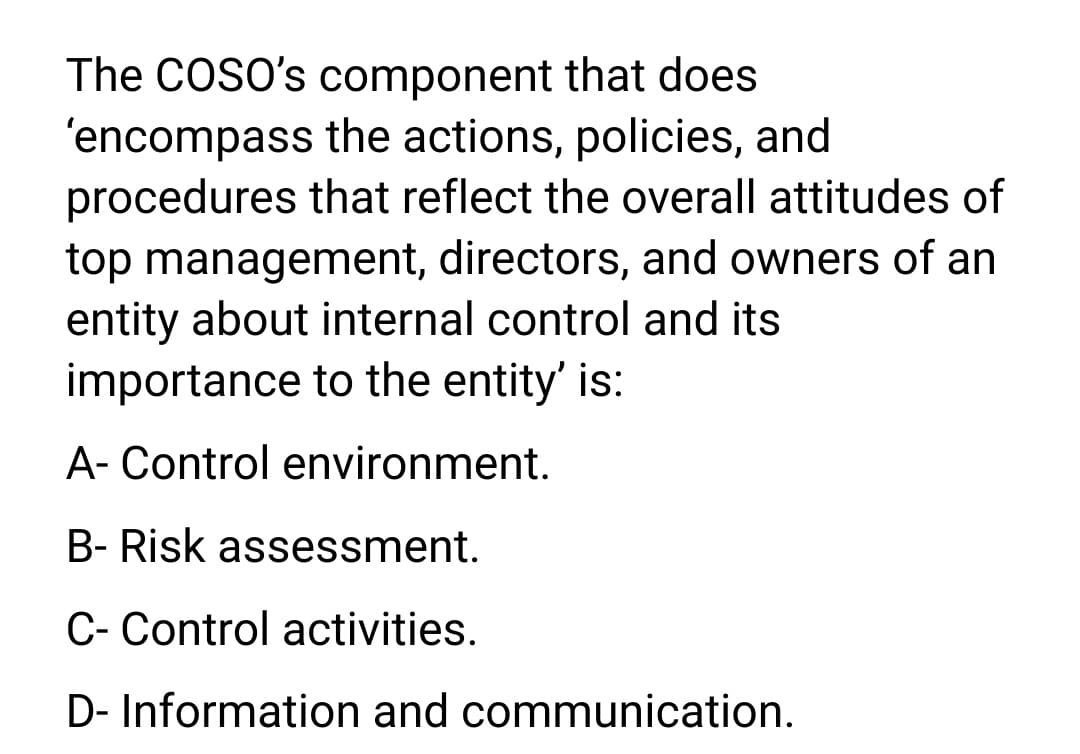 The COSO's component that does
'encompass the actions, policies, and
procedures that reflect the overall attitudes of
top management, directors, and owners of an
entity about internal control and its
importance to the entity' is:
A- Control environment.
B- Risk assessment.
C- Control activities.
D- Information and communication.
