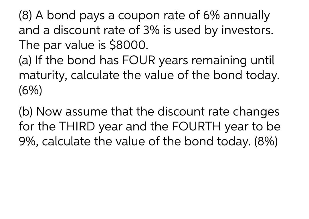 (8) A bond pays a coupon rate of 6% annually
and a discount rate of 3% is used by investors.
The par value is $8000.
(a) If the bond has FOUR years remaining until
maturity, calculate the value of the bond today.
(6%)
(b) Now assume that the discount rate changes
for the THIRD year and the FOURTH year to be
9%, calculate the value of the bond today. (8%)
