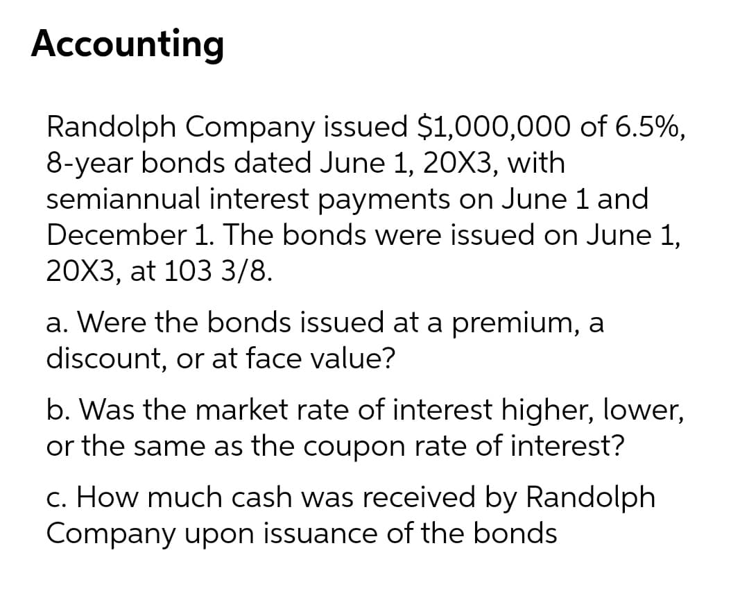 Accounting
Randolph Company issued $1,000,000 of 6.5%,
8-year bonds dated June 1, 20X3, with
semiannual interest payments on June 1 and
December 1. The bonds were issued on June 1,
20X3, at 103 3/8.
a. Were the bonds issued at a premium, a
discount, or at face value?
b. Was the market rate of interest higher, lower,
or the same as the coupon rate of interest?
c. How much cash was received by Randolph
Company upon issuance of the bonds
