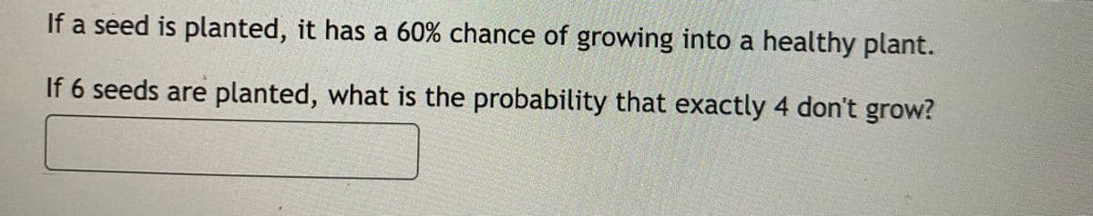 If a seed is planted, it has a 60% chance of growing into a healthy plant.
If 6 seeds are planted, what is the probability that exactly 4 don't grow?
