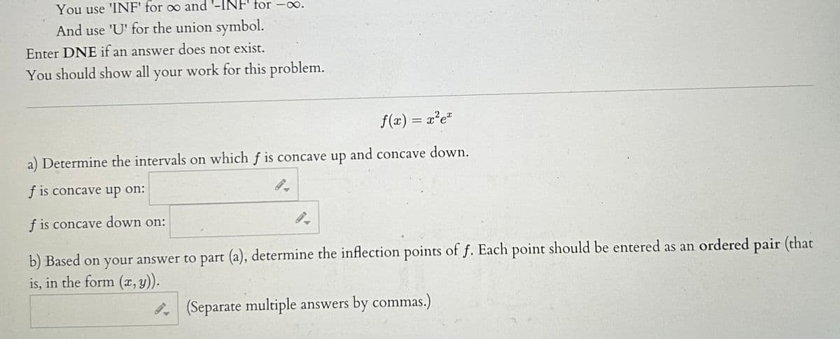 You use 'INF' for ∞ and '-INF' for -∞.
And use 'U' for the union symbol.
Enter DNE if an answer does not exist.
You should show all your work for this problem.
f(x) = x²e²
a) Determine the intervals on which f is concave up and concave down.
f is concave up on:
9.
f is concave down on:
9-
b) Based on your answer to part (a), determine the inflection points of f. Each point should be entered as an ordered pair (that
is, in the form (x, y)).
(Separate multiple answers by commas.)