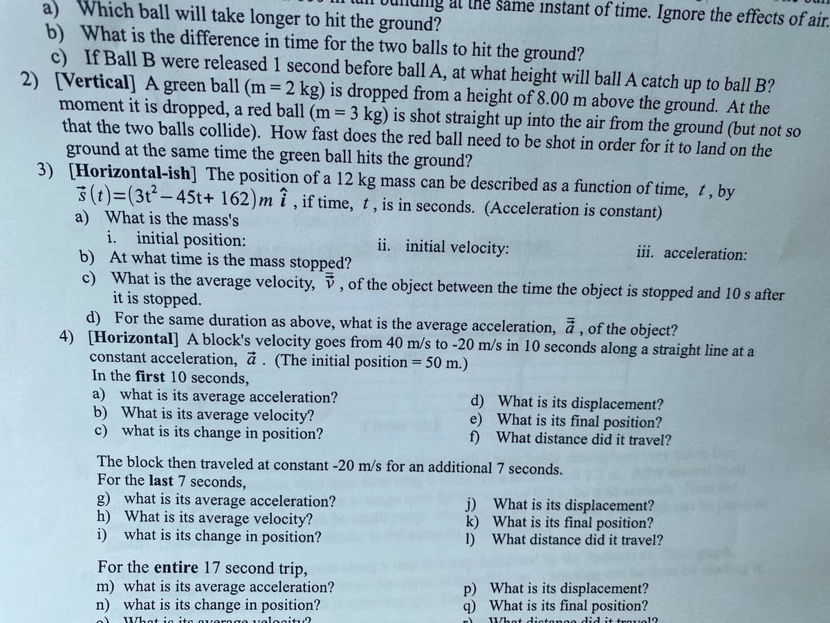 al the same instant of time. Ignore the effects of air.
a) Which ball will take longer to hit the ground?
What is the difference in time for the two balls to hit the ground?
c) If Ball B were released 1 second before ball A, at what height will ball A catch up to ball B?
2) [Vertical] A green ball (m 2 kg) is dropped from a height of 8.00 m above the ground. At the
moment it is dropped, a red ball (m = 3 kg) is shot straight up into the air from the ground (but not so
that the two balls collide). How fast does the red ball need to be shot in order for it to land on the
ground at the same time the green ball hits the ground?
3) [Horizontal-ish] The position of a 12 kg mass can be described as a function of time, t, by
3(t)=(3t²-45t+ 162) m i , if time, t, is in seconds. (Acceleration is constant)
%3D
a) What is the mass's
i. initial position:
b) At what time is the mass stopped?
c) What is the average velocity, v, of the object between the time the object is stopped and 10 s after
it is stopped.
d) For the same duration as above, what is the average acceleration, å , of the object?
4) [Horizontal] A block's velocity goes from 40 m/s to -20 m/s in 10 seconds along a straight line at a
constant acceleration, å . (The initial position = 50 m.)
In the first 10 seconds,
a) what is its average acceleration?
b) What is its average velocity?
c) what is its change in position?
ii. initial velocity:
iii. acceleration:
%3D
d) What is its displacement?
e) What is its final position?
f) What distance did it travel?
The block then traveled at constant -20 m/s for an additional 7 seconds.
For the last 7 seconds,
g) what is its average acceleration?
h) What is its average velocity?
i) what is its change in position?
j) What is its displacement?
k) What is its final position?
1) What distance did it travel?
For the entire 17 second trip,
m) what is its average acceleration?
n) what is its change in position?
p) What is its displacement?
q) What is its final position?
r)
What distonce did it trovel?
What ig its overage velocitv?
