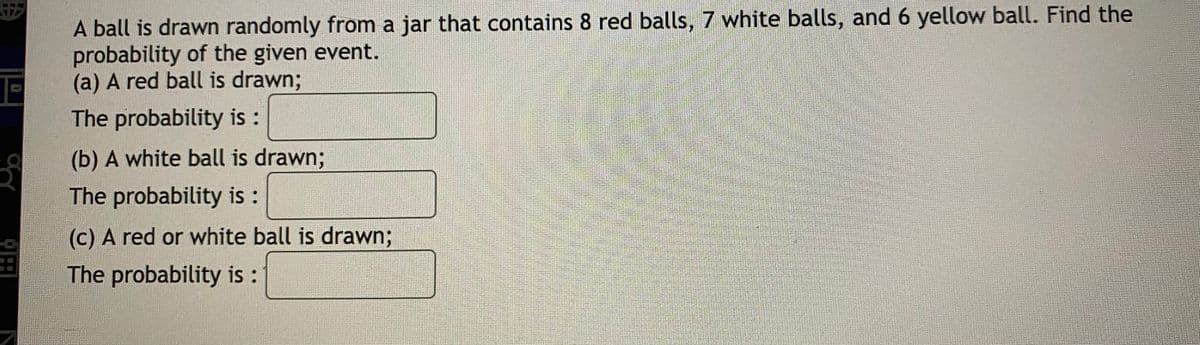 A ball is drawn randomly from a jar that contains 8 red balls, 7 white balls, and 6 yellow ball. Find the
probability of the given event.
(a) A red ball is drawn;
The probability is:
(b) A white ball is drawn;
The probability is:
(c) A red or white ball is drawn;
The probability is:
