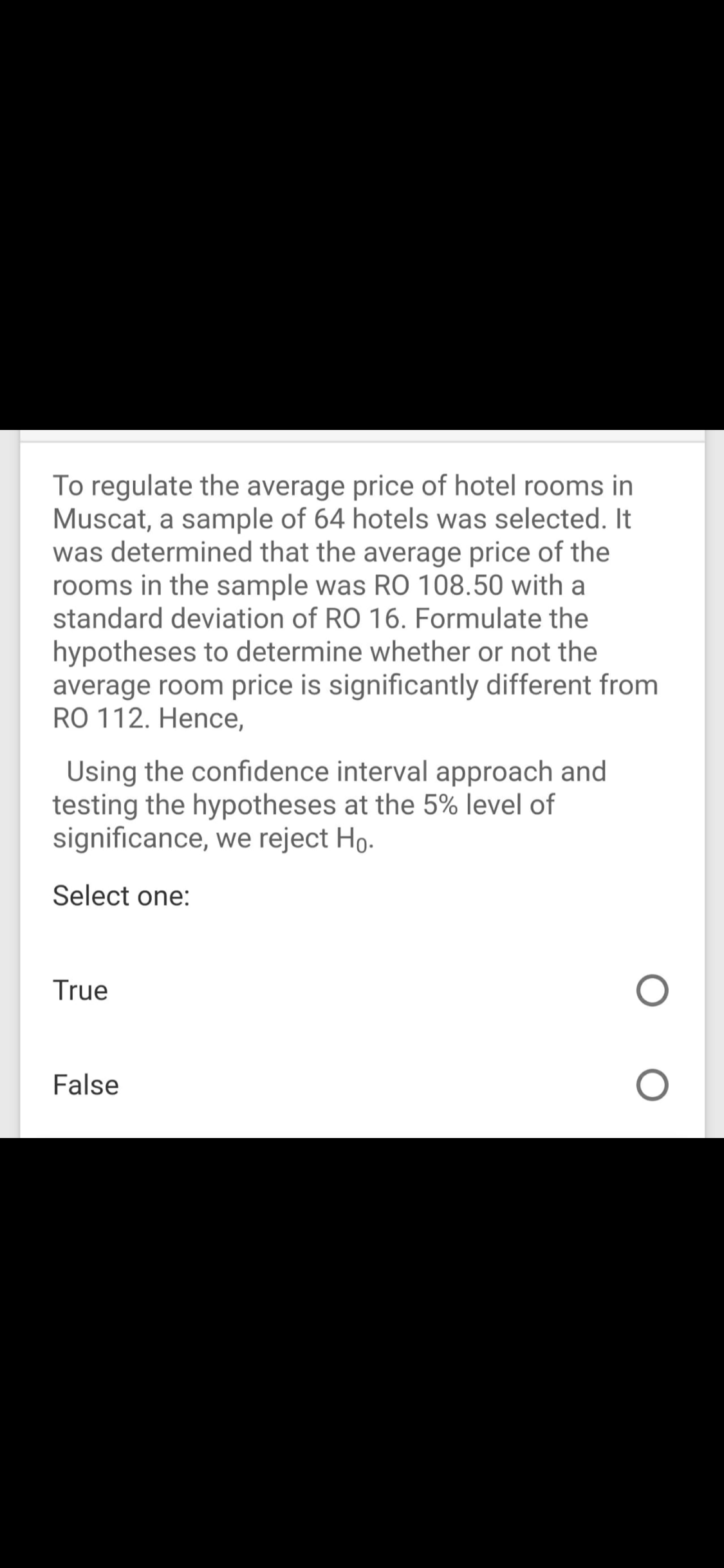 To regulate the average price of hotel rooms in
Muscat, a sample of 64 hotels was selected. It
was determined that the average price of the
rooms in the sample was RO 108.50 with a
standard deviation of RO 16. Formulate the
hypotheses to determine whether or not the
average room price is significantly different from
RO 112. Hence,
