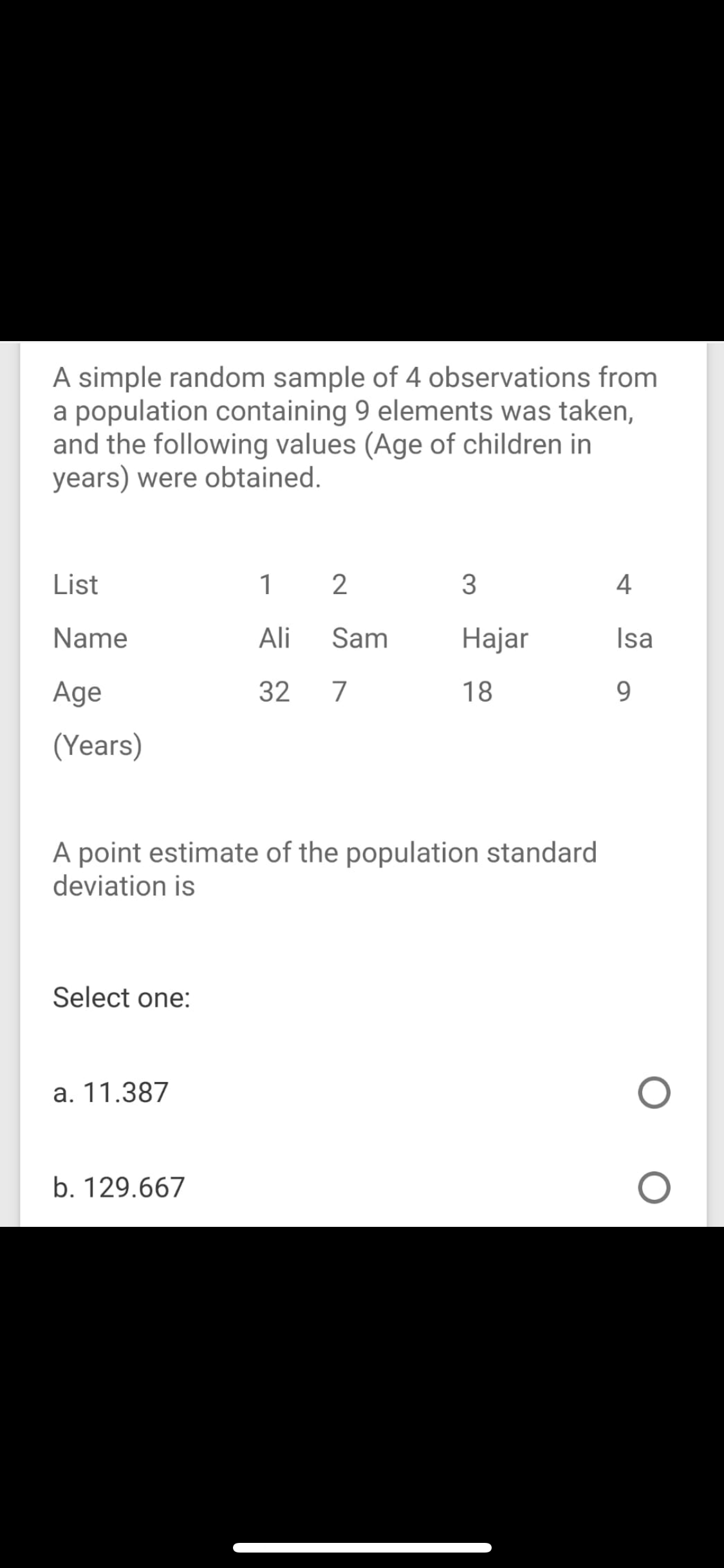 A simple random sample of 4 observations from
a population containing 9 elements was taken,
and the following values (Age of children in
years) were obtained.
List
1
3
4
Name
Ali
Sam
Hajar
Isa
Age
32
7
18
9.
(Years)
A point estimate of the population standard
deviation is
