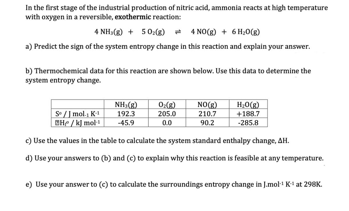 In the first stage of the industrial production of nitric acid, ammonia reacts at high temperature
with oxygen in a reversible, exothermic reaction:
4 NH3(g) + 5 0₂(g)
4 NO(g) + 6 H₂O(g)
a) Predict the sign of the system entropy change in this reaction and explain your answer.
b) Thermochemical data for this reaction are shown below. Use this data to determine the
system entropy change.
NH3(g)
192.3
-45.9
O₂(g)
205.0
0.0
NO(g)
210.7
90.2
H₂O(g)
+188.7
-285.8
Sº / J mol-1 K-1
H₂/kJ mol-¹
c) Use the values in the table to calculate the system standard enthalpy change, AH.
d) Use your answers to (b) and (c) to explain why this reaction is feasible at any temperature.
e) Use your answer to (c) to calculate the surroundings entropy change in J.mol-¹ K-¹ at 298K.