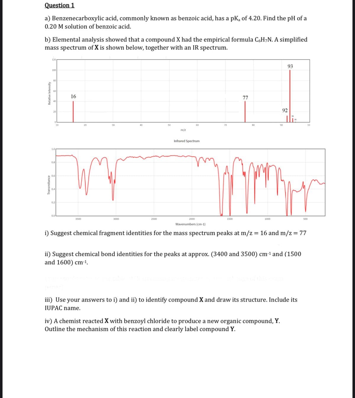 Question 1
a) Benzenecarboxylic acid, commonly known as benzoic acid, has a pK₁ of 4.20. Find the pH of a
0.20 M solution of benzoic acid.
b) Elemental analysis showed that a compound X had the empirical formula C6H₂N. A simplified
mass spectrum of X is shown below, together with an IR spectrum.
Relative Intensity
120
100
80
20
0.8
0.2
0.0
10
16
3500
20
30
3000
40
2500
50
m/z
60
Infrared Spectrum
2000
70
1500
77
80
1000
90
93
92
TR
iv) A chemist reacted X with benzoyl chloride to produce a new organic compound, Y.
Outline the mechanism of this reaction and clearly label compound Y.
Wavenumbers (cm-1)
i) Suggest chemical fragment identities for the mass spectrum peaks at m/z = 16 and m/z = 77
ii) Suggest chemical bond identities for the peaks at approx. (3400 and 3500) cm-¹ and (1500
and 1600) cm-¹.
iii) Use your answers to i) and ii) to identify compound X and draw its structure. Include its
IUPAC name.
10
500