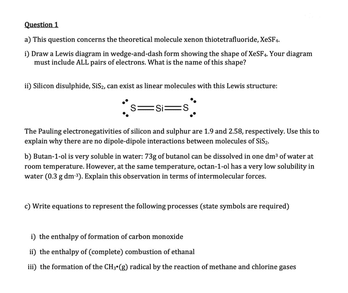 Question 1
a) This question concerns the theoretical molecule xenon thiotetrafluoride, XeSF4.
i) Draw a Lewis diagram in wedge-and-dash form showing the shape of XeSF4. Your diagram
must include ALL pairs of electrons. What is the name of this shape?
ii) Silicon disulphide, SiS₂, can exist as linear molecules with this Lewis structure:
S: Si
S
The Pauling electronegativities of silicon and sulphur are 1.9 and 2.58, respectively. Use this to
explain why there are no dipole-dipole interactions between molecules of SiS2.
b) Butan-1-ol is very soluble in water: 73g of butanol can be dissolved in one dm³ of water at
room temperature. However, at the same temperature, octan-1-ol has a very low solubility in
water (0.3 g dm-³). Explain this observation in terms of intermolecular forces.
c) Write equations to represent the following processes (state symbols are required)
i) the enthalpy of formation of carbon monoxide
ii) the enthalpy of (complete) combustion of ethanal
iii) the formation of the CH3 (g) radical by the reaction of methane and chlorine gases