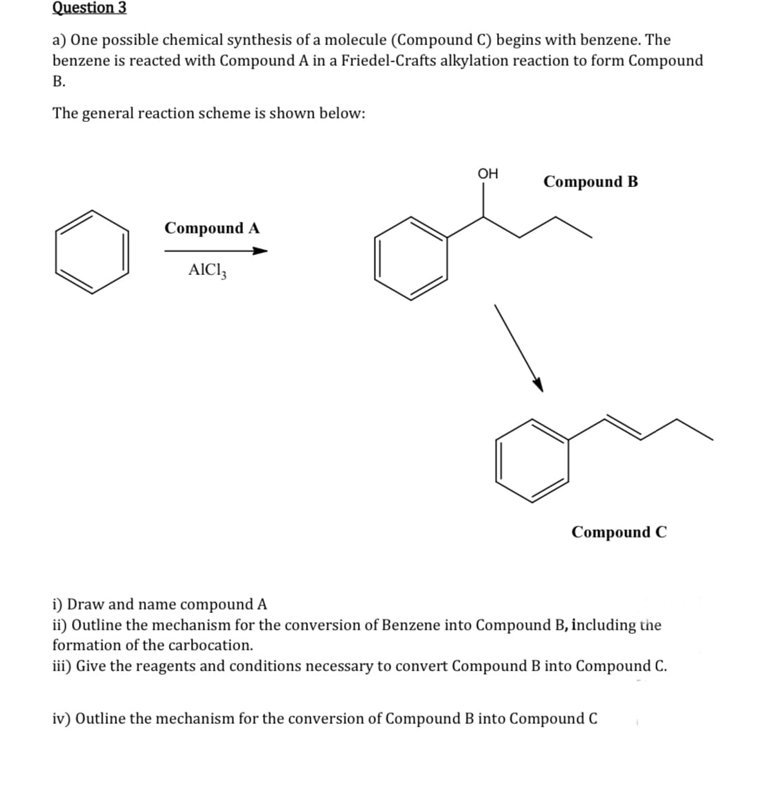Question 3
a) One possible chemical synthesis of a molecule (Compound C) begins with benzene. The
benzene is reacted with Compound A in a Friedel-Crafts alkylation reaction to form Compound
B.
The general reaction scheme is shown below:
Compound A
AIC13
OH
Compound B
Compound C
i) Draw and name compound A
ii) Outline the mechanism for the conversion of Benzene into Compound B, including the
formation of the carbocation.
iii) Give the reagents and conditions necessary to convert Compound B into Compound C.
iv) Outline the mechanism for the conversion of Compound B into Compound C