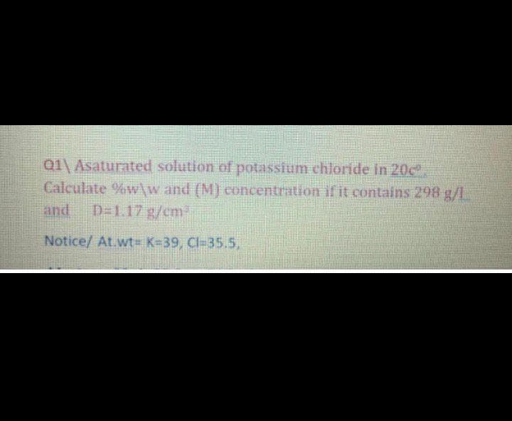 Q1\Asaturated solution of potassium chloride in 20c.
Calculate %w\w and (M) concentration if it contains 298 g/L
and
D=1.17 g/cm
Notice/ At.wt= K=39, Cl-35.5.
