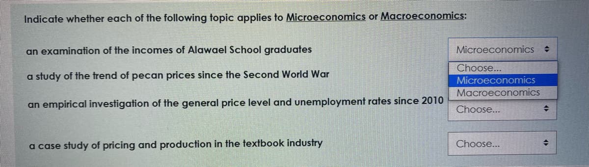Indicate whether each of the following topic applies to Microeconomics or Macroeconomics:
an examination of the incomes of Alawael School graduates
Microeconomics
Choose...
a study of the trend of pecan prices since the Second World War
Microeconomics
Macroeconomics
an empirical investigation of the general price level and unemployment rates since 2010
Choose...
a case study of pricing and production in the textbook industry
Choose...
