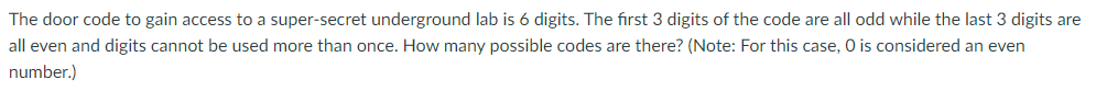 The door code to gain access to a super-secret underground lab is 6 digits. The first 3 digits of the code are all odd while the last 3 digits are
all even and digits cannot be used more than once. How many possible codes are there? (Note: For this case, O is considered an even
number.)
