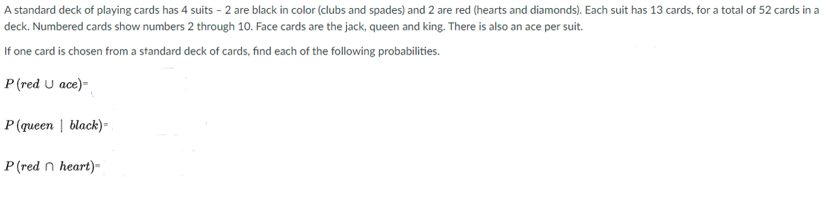 A standard deck of playing cards has 4 suits - 2 are black in color (clubs and spades) and 2 are red (hearts and diamonds). Each suit has 13 cards, for a total of 52 cards in a
deck. Numbered cards show numbers 2 through 10. Face cards are the jack, queen and king. There is also an ace per suit.
If one card is chosen from a standard deck of cards, find each of the following probabilities.
P (red U ace)=
P (queen | black)=
Р (red n heart)-
