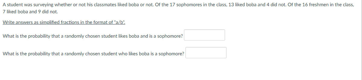 A student was surveying whether or not his classmates liked boba or not. Of the 17 sophomores in the class, 13 liked boba and 4 did not. Of the 16 freshmen in the class,
7 liked boba and 9 did not.
Write answers as simplified fractions in the format of "a/b".
What is the probability that a randomly chosen student likes boba and is a sophomore?
What is the probability that a randomly chosen student who likes boba is a sophomore?

