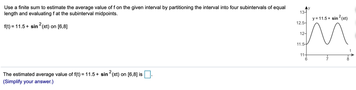 Use a finite sum to estimate the average value of f on the given interval by partitioning the interval into four subintervals of equal
length and evaluating f at the subinterval midpoints.
Ay
13-
y = 11.5 + sin (at)
2
12.5-
f(t) = 11.5+ sin (t) on [6,8]
12-
11.5-
11-
6.
7
8
The estimated average value of f(t) = 11.5+ sin (rt) on [6,8] is
(Simplify your answer.)
