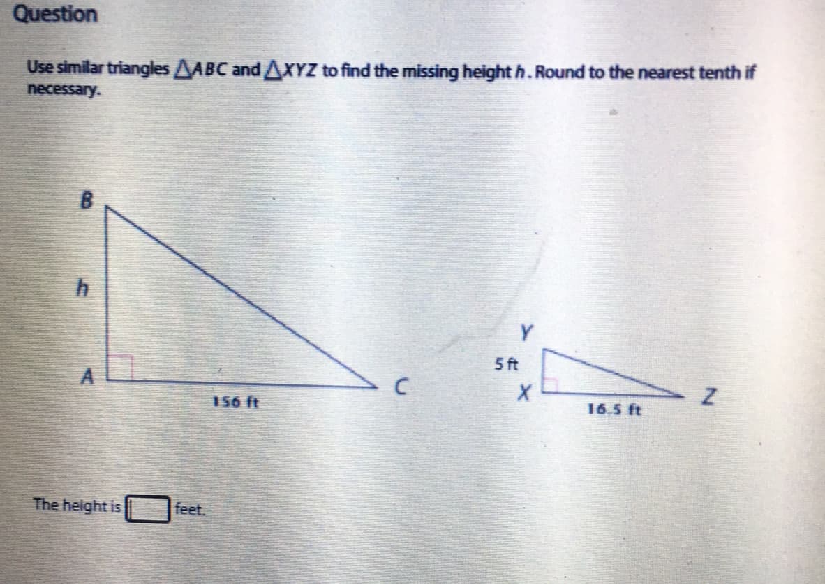 Question
Use similar triangles AABC and AXYZ to find the missing height h. Round to the nearest tenth if
necessary.
Y.
5 ft
156 ft
16.5 ft
The height is
feet.
