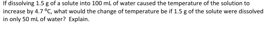 If dissolving 1.5 g of a solute into 100 mL of water caused the temperature of the solution to
increase by 4.7 °C, what would the change of temperature be if 1.5 g of the solute were dissolved
in only 50 mL of water? Explain.