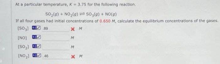 At a particular temperature, K= 3.75 for the following reaction.
50₂(g) + NO₂(g) = SO₂(g) + NO(g)
If all four gases had initial concentrations of 0.650 M, calculate the equilibrium concentrations of the gases.
[SO3]
89
XM
[NO]
M
(SO₂)
M
[NO₂] 49 46
XM