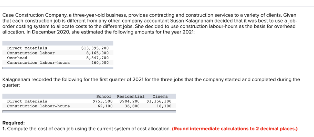 Case Construction Company, a three-year-old business, provides contracting and construction services to a variety of clients. Given
that each construction job is different from any other, company accountant Susan Kalagnanam decided that it was best to use a job-
order costing system to allocate costs to the different jobs. She decided to use construction labour-hours as the basis for overhead
allocation. In December 2020, she estimated the following amounts for the year 2021:
Direct materials
Construction labour.
Overhead
Construction labour-hours
Kalagnanam recorded the following for the first quarter of 2021 for the three jobs that the company started and completed during the
quarter:
Direct materials
$13,395,200
8,165,000
8,847,700
460,000
Construction labour-hours
$753,500
School Residential Cinema
$904, 200 $1,356,300
36,800
16,100
62,100
Required:
1. Compute the cost of each job using the current system of cost allocation. (Round intermediate calculations to 2 decimal places.)