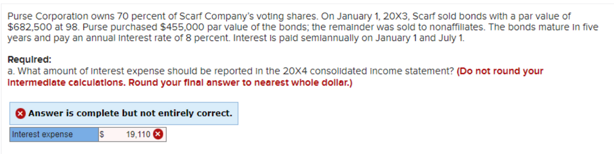 Purse Corporation owns 70 percent of Scarf Company's voting shares. On January 1, 20X3, Scarf sold bonds with a par value of
$682,500 at 98. Purse purchased $455,000 par value of the bonds; the remainder was sold to nonaffiliates. The bonds mature in five
years and pay an annual interest rate of 8 percent. Interest is paid semiannually on January 1 and July 1.
Required:
a. What amount of Interest expense should be reported in the 20X4 consolidated Income statement? (Do not round your
Intermediate calculations. Round your final answer to nearest whole dollar.)
Answer is complete but not entirely correct.
$ 19,110 x
Interest expense