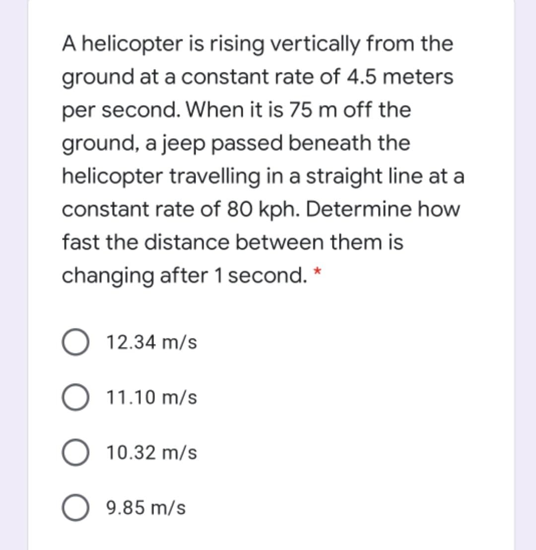 A helicopter is rising vertically from the
ground at a constant rate of 4.5 meters
per second. When it is 75 m off the
ground, a jeep passed beneath the
helicopter travelling in a straight line at a
constant rate of 80 kph. Determine how
fast the distance between them is
changing after 1 second. *
12.34 m/s
11.10 m/s
10.32 m/s
9.85 m/s
