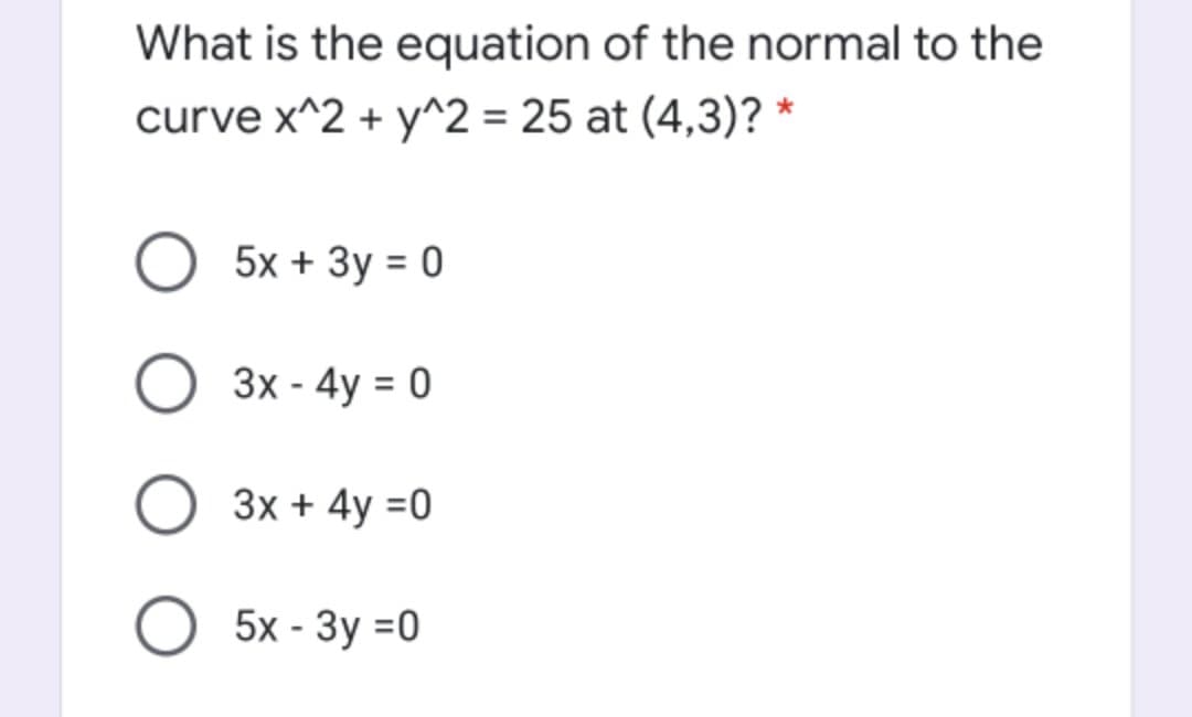 What is the equation of the normal to the
curve x^2 + y^2 = 25 at (4,3)? *
5x + Зу %3D 0
3x - 4y = 0
%3D
3x + 4y =0
O 5x - 3y =0
