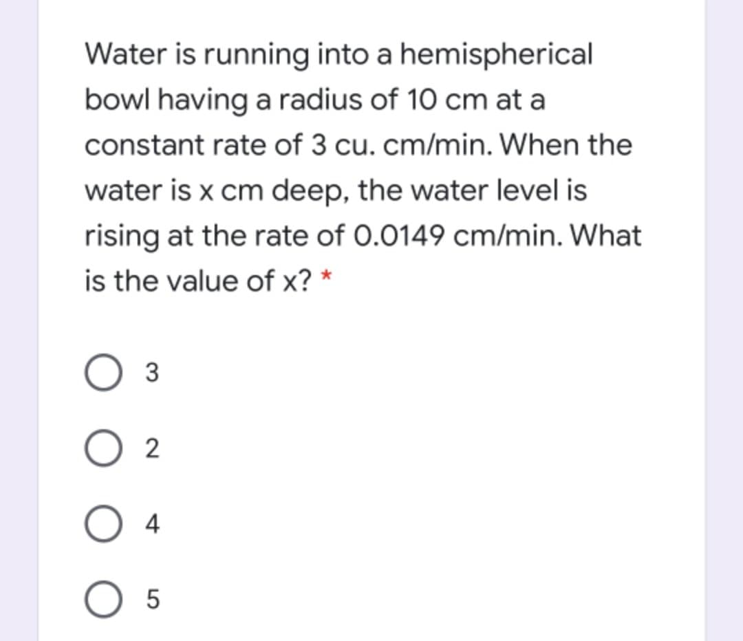 Water is running into a hemispherical
bowl having a radius of 10 cm at a
constant rate of 3 cu. cm/min. When the
water is x cm deep, the water level is
rising at the rate of 0.0149 cm/min. What
is the value of x? *
3
O 2
4
