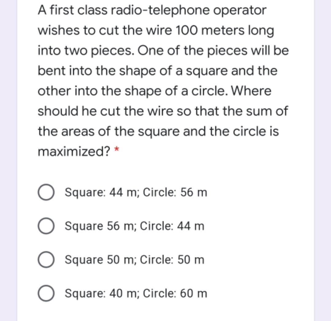 A first class radio-telephone operator
wishes to cut the wire 100 meters long
into two pieces. One of the pieces will be
bent into the shape of a square and the
other into the shape of a circle. Where
should he cut the wire so that the sum of
the areas of the square and the circle is
maximized? *
Square: 44 m; Circle: 56 m
Square 56 m; Circle: 44 m
Square 50 m; Circle: 50 m
Square: 40 m; Circle: 60 m
