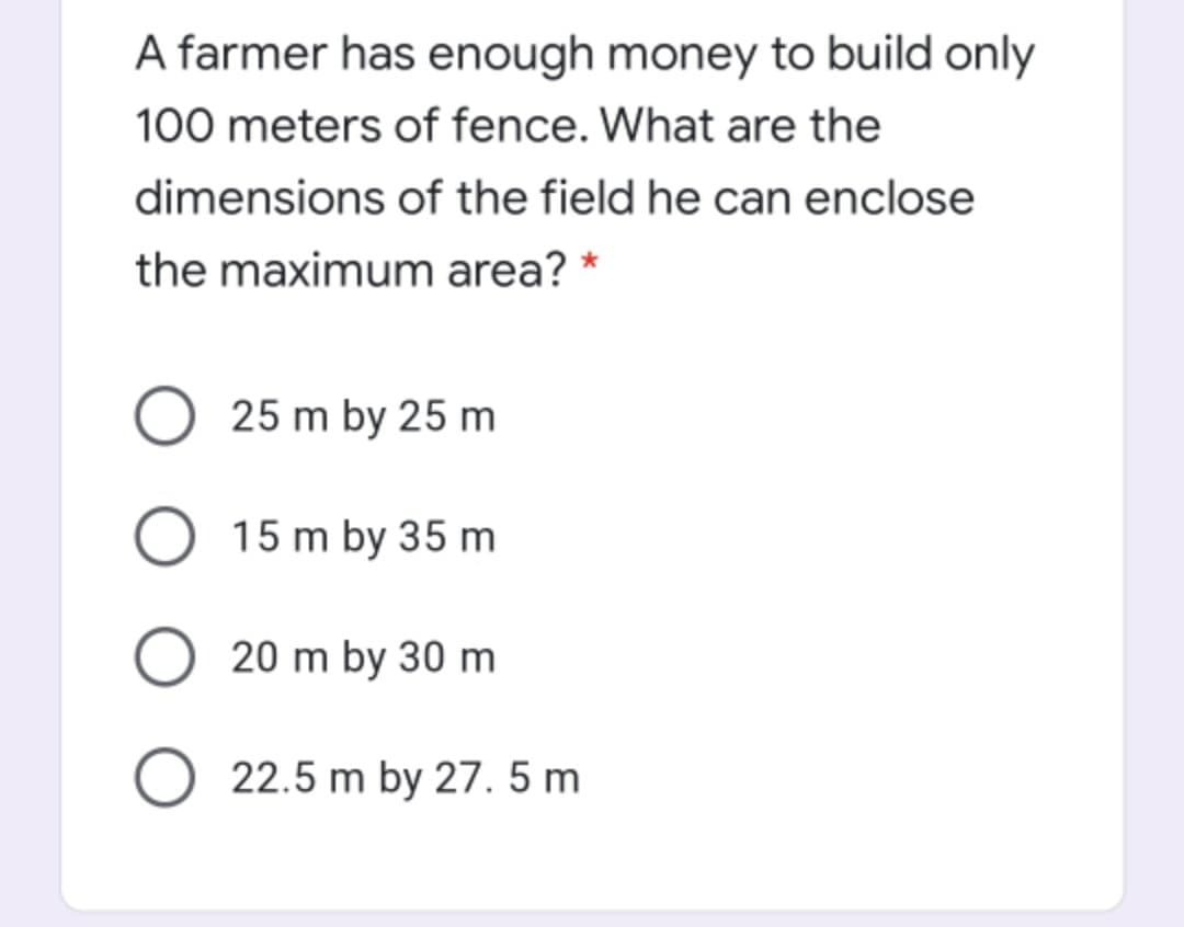 A farmer has enough money to build only
100 meters of fence. What are the
dimensions of the field he can enclose
the maximum area? *
25 m by 25 m
O 15 m by 35 m
O 20 m by 30 m
O 22.5 m by 27. 5 m
