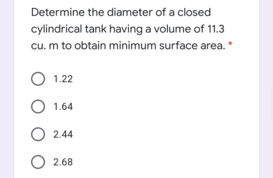 Determine the diameter of a closed
cylindrical tank having a volume of 11.3
cu. m to obtain minimum surface area. *
1.22
1.64
2.44
2.68
