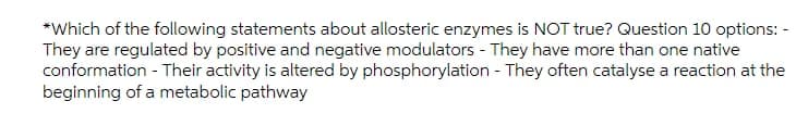 *Which of the following statements about allosteric enzymes is NOT true? Question 10 options: -
They are regulated by positive and negative modulators - They have more than one native
conformation - Their activity is altered by phosphorylation - They often catalyse a reaction at the
beginning of a metabolic pathway
